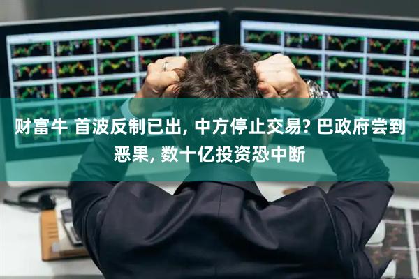 财富牛 首波反制已出, 中方停止交易? 巴政府尝到恶果, 数十亿投资恐中断