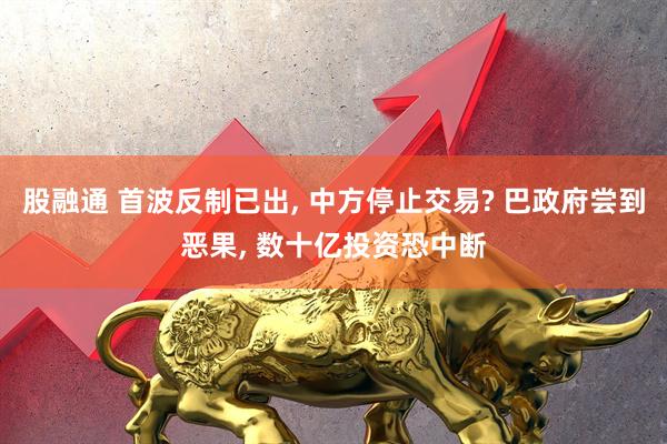 股融通 首波反制已出, 中方停止交易? 巴政府尝到恶果, 数十亿投资恐中断