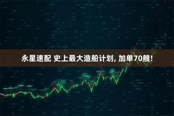 永星速配 史上最大造船计划, 加单70艘!