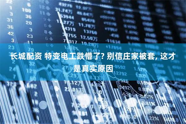 长城配资 特变电工跌懵了? 别信庄家被套, 这才是真实原因