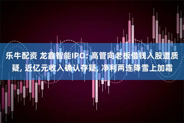乐牛配资 龙鑫智能IPO: 高管向老板借钱入股遭质疑, 近亿元收入确认存疑, 净利两连降雪上加霜
