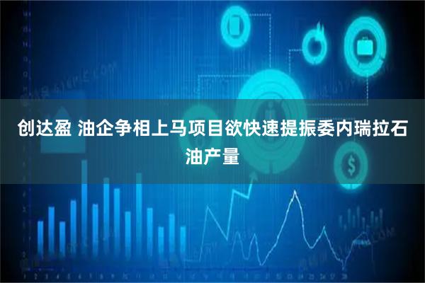 创达盈 油企争相上马项目欲快速提振委内瑞拉石油产量
