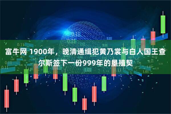 富牛网 1900年，晚清通缉犯黄乃裳与白人国王查尔斯签下一份999年的垦殖契