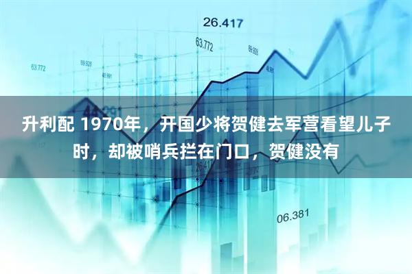升利配 1970年，开国少将贺健去军营看望儿子时，却被哨兵拦在门口，贺健没有