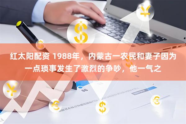 红太阳配资 1988年，内蒙古一农民和妻子因为一点琐事发生了激烈的争吵，他一气之