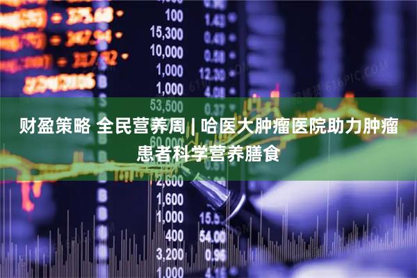 财盈策略 全民营养周 | 哈医大肿瘤医院助力肿瘤患者科学营养膳食