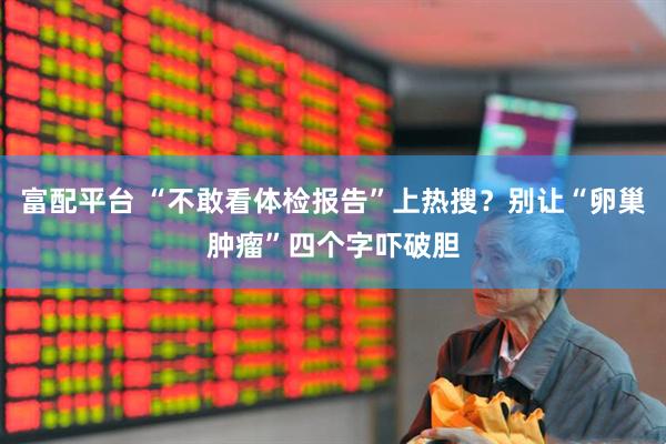 富配平台 “不敢看体检报告”上热搜？别让“卵巢肿瘤”四个字吓破胆