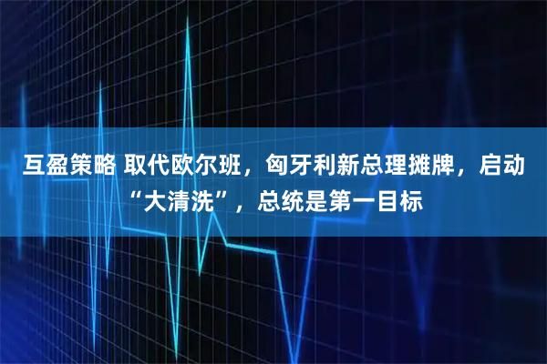 互盈策略 取代欧尔班，匈牙利新总理摊牌，启动“大清洗”，总统是第一目标