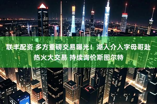 联丰配资 多方重磅交易曝光！湖人介入字母哥赴热火大交易 持续询价斯图尔特