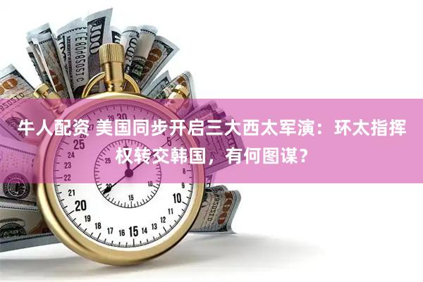 牛人配资 美国同步开启三大西太军演：环太指挥权转交韩国，有何图谋？