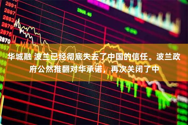 华城融 波兰已经彻底失去了中国的信任。波兰政府公然推翻对华承诺，再次关闭了中