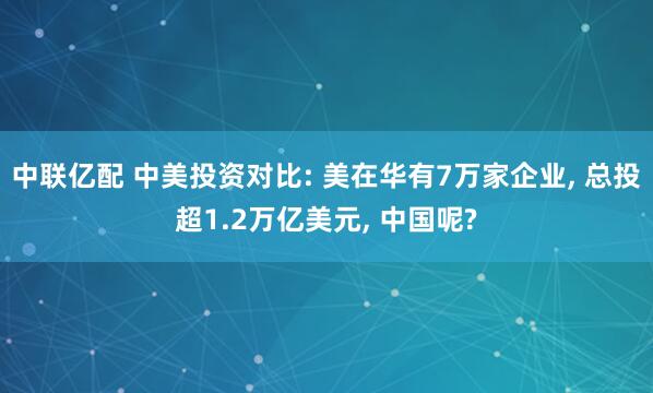 中联亿配 中美投资对比: 美在华有7万家企业, 总投超1.2万亿美元, 中国呢?
