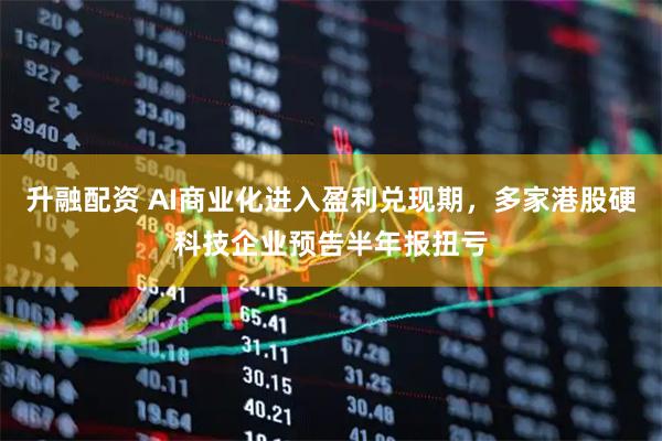 升融配资 AI商业化进入盈利兑现期，多家港股硬科技企业预告半年报扭亏