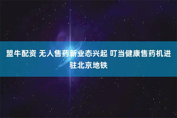 盟牛配资 无人售药新业态兴起 叮当健康售药机进驻北京地铁