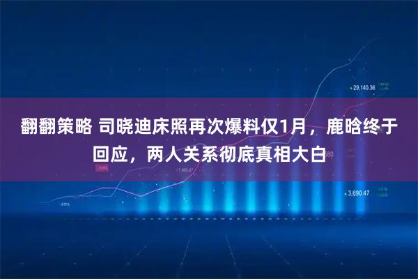 翻翻策略 司晓迪床照再次爆料仅1月，鹿晗终于回应，两人关系彻底真相大白