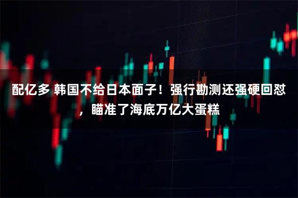 配亿多 韩国不给日本面子！强行勘测还强硬回怼，瞄准了海底万亿大蛋糕