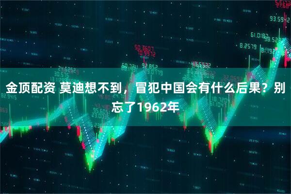 金顶配资 莫迪想不到，冒犯中国会有什么后果？别忘了1962年