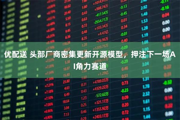 优配送 头部厂商密集更新开源模型，押注下一场AI角力赛道