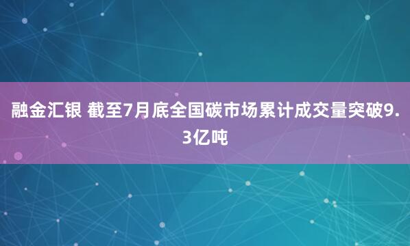 融金汇银 截至7月底全国碳市场累计成交量突破9.3亿吨